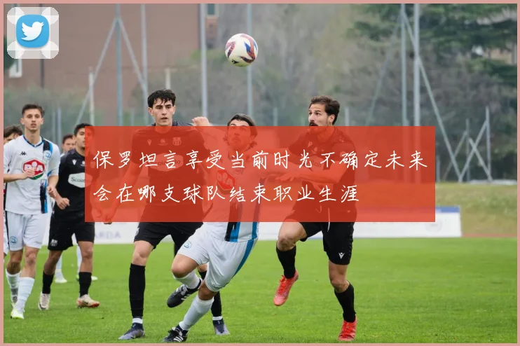 保罗坦言享受当前时光不确定未来会在哪支球队结束职业生涯