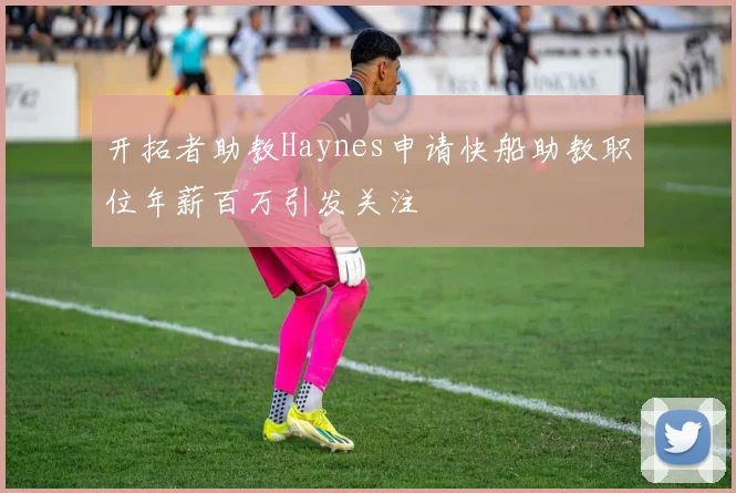 开拓者助教Haynes申请快船助教职位年薪百万引发关注