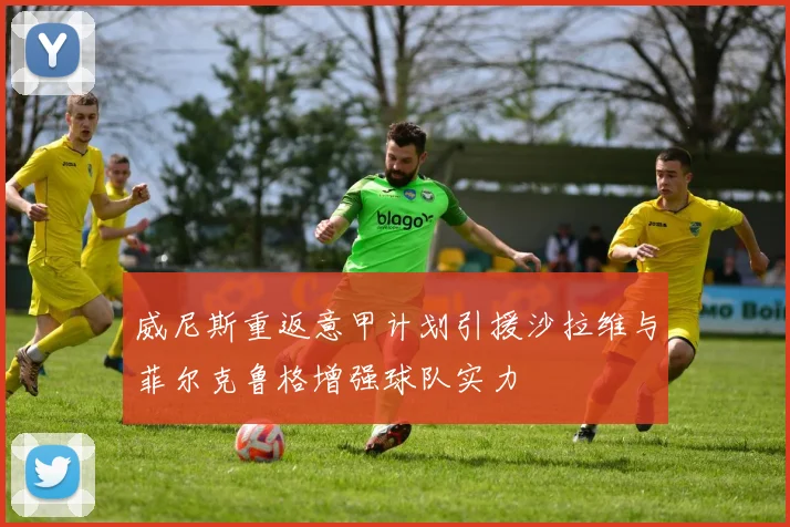威尼斯重返意甲计划引援沙拉维与菲尔克鲁格增强球队实力