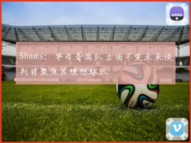 Shams：字母哥离队立场不变未来谈判将聚焦其理想球队
