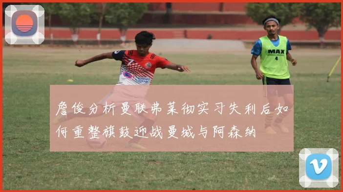 詹俊分析曼联弗莱彻实习失利后如何重整旗鼓迎战曼城与阿森纳