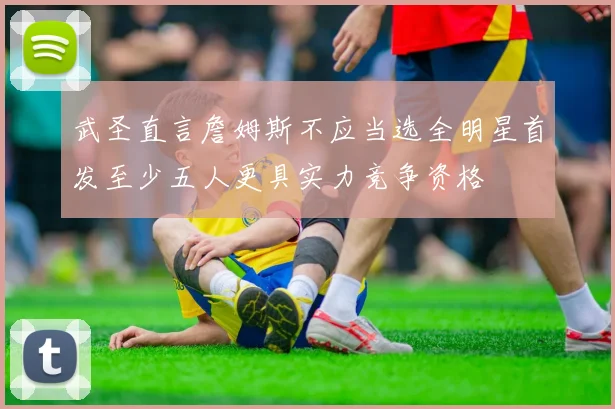 武圣直言詹姆斯不应当选全明星首发至少五人更具实力竞争资格