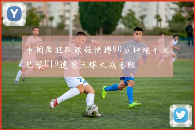 中国犀旺队顽强拼搏90分钟绝平大巴黎U19遗憾点球大战落败