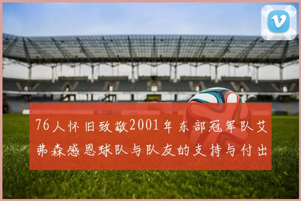 76人怀旧致敬2001年东部冠军队艾弗森感恩球队与队友的支持与付出
