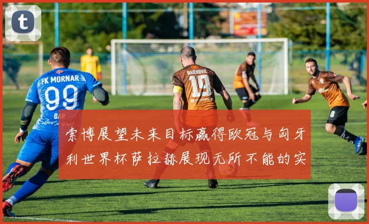 索博展望未来目标赢得欧冠与匈牙利世界杯萨拉赫展现无所不能的实力