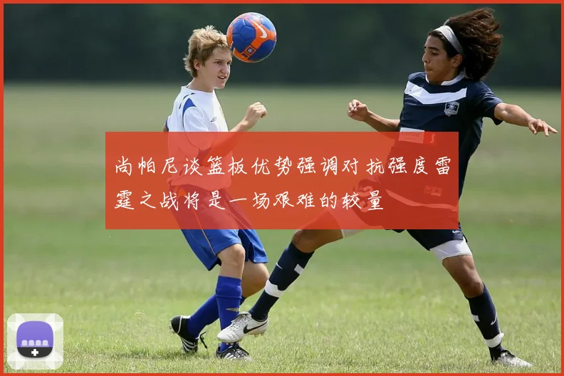 尚帕尼谈篮板优势强调对抗强度雷霆之战将是一场艰难的较量