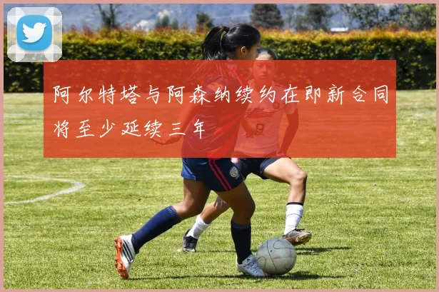 阿尔特塔与阿森纳续约在即新合同将至少延续三年