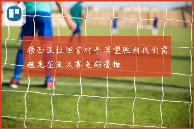 穆西亚拉坦言对手渴望胜利我们需避免在淘汰赛重蹈覆辙