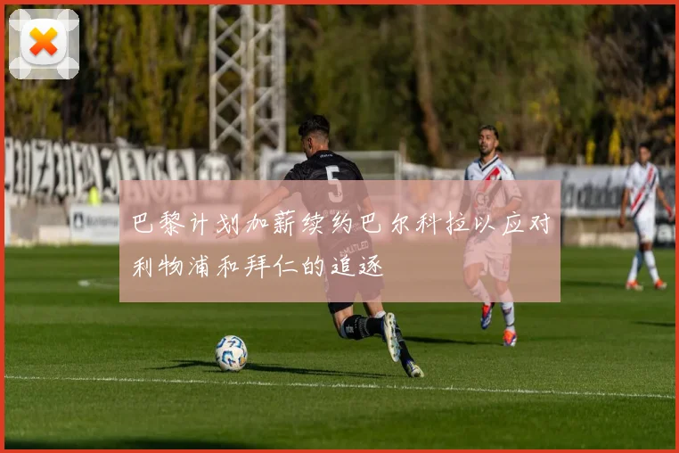 巴黎计划加薪续约巴尔科拉以应对利物浦和拜仁的追逐