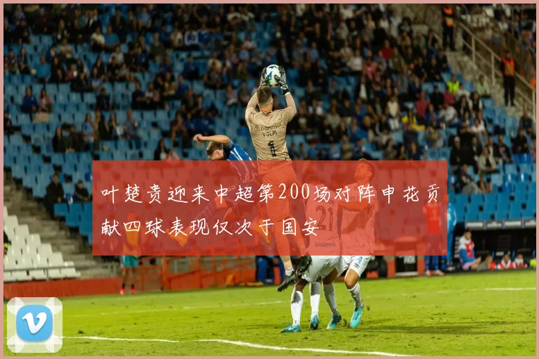 叶楚贵迎来中超第200场对阵申花贡献四球表现仅次于国安