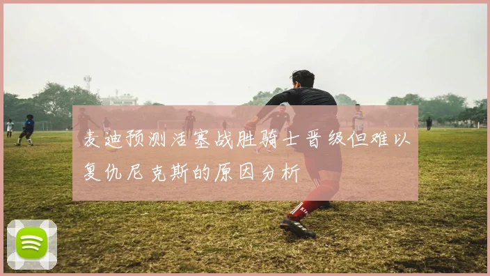 麦迪预测活塞战胜骑士晋级但难以复仇尼克斯的原因分析