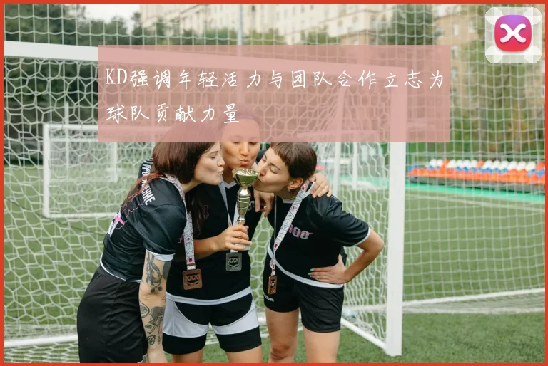 KD强调年轻活力与团队合作立志为球队贡献力量