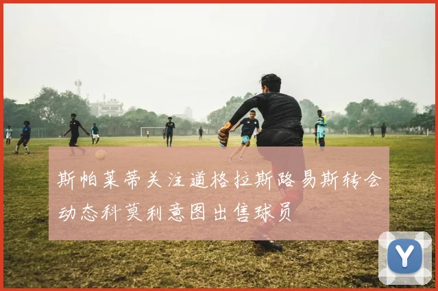 斯帕莱蒂关注道格拉斯路易斯转会动态科莫利意图出售球员