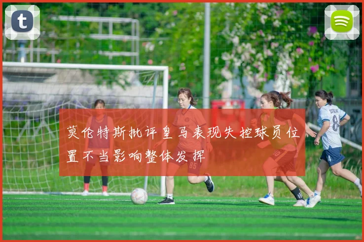 莫伦特斯批评皇马表现失控球员位置不当影响整体发挥